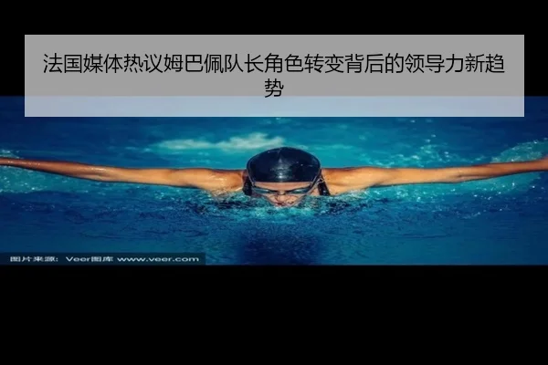 法国媒体热议姆巴佩队长角色转变背后的领导力新趋势