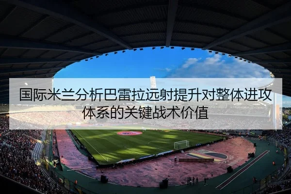 国际米兰分析巴雷拉远射提升对整体进攻体系的关键战术价值