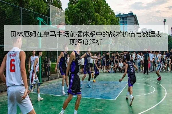 贝林厄姆在皇马中场前插体系中的战术价值与数据表现深度解析