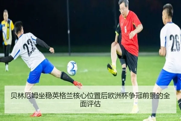 贝林厄姆坐稳英格兰核心位置后欧洲杯争冠前景的全面评估